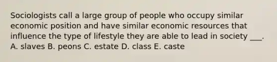 Sociologists call a large group of people who occupy similar economic position and have similar economic resources that influence the type of lifestyle they are able to lead in society ___. A. slaves B. peons C. estate D. class E. caste