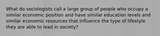 What do sociologists call a large group of people who occupy a similar economic position and have similar education levels and similar economic resources that influence the type of lifestyle they are able to lead in society?