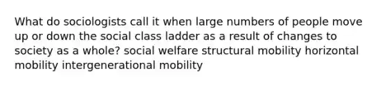 What do sociologists call it when large numbers of people move up or down the social class ladder as a result of changes to society as a whole? social welfare structural mobility horizontal mobility intergenerational mobility