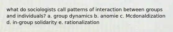 what do sociologists call patterns of interaction between groups and individuals? a. group dynamics b. anomie c. Mcdonaldization d. in-group solidarity e. rationalization