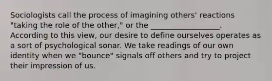 Sociologists call the process of imagining others' reactions "taking the role of the other," or the __________________. According to this view, our desire to define ourselves operates as a sort of psychological sonar. We take readings of our own identity when we "bounce" signals off others and try to project their impression of us.