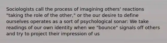 Sociologists call the process of imagining others' reactions "taking the role of the other," or the our desire to define ourselves operates as a sort of psychological sonar: We take readings of our own identity when we "bounce" signals off others and try to project their impression of us