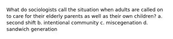 What do sociologists call the situation when adults are called on to care for their elderly parents as well as their own children? a. second shift b. intentional community c. miscegenation d. sandwich generation