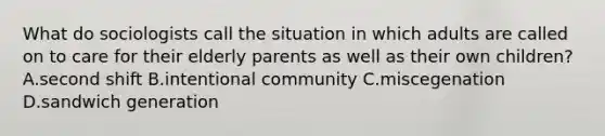 What do sociologists call the situation in which adults are called on to care for their elderly parents as well as their own children? A.second shift B.intentional community C.miscegenation D.sandwich generation