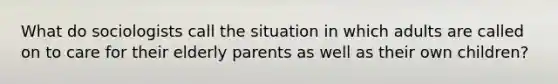 What do sociologists call the situation in which adults are called on to care for their elderly parents as well as their own children?