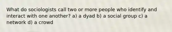 What do sociologists call two or more people who identify and interact with one another? a) a dyad b) a social group c) a network d) a crowd