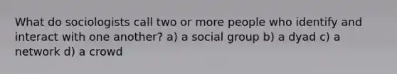 What do sociologists call two or more people who identify and interact with one another? a) a social group b) a dyad c) a network d) a crowd