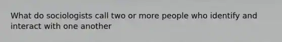 What do sociologists call two or more people who identify and interact with one another