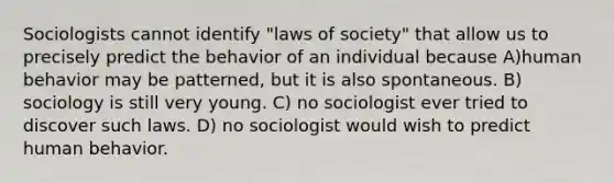 Sociologists cannot identify "laws of society" that allow us to precisely predict the behavior of an individual because A)human behavior may be patterned, but it is also spontaneous. B) sociology is still very young. C) no sociologist ever tried to discover such laws. D) no sociologist would wish to predict human behavior.