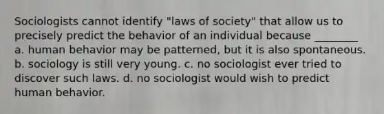 Sociologists cannot identify "laws of society" that allow us to precisely predict the behavior of an individual because ________ a. human behavior may be patterned, but it is also spontaneous. b. sociology is still very young. c. no sociologist ever tried to discover such laws. d. no sociologist would wish to predict human behavior.