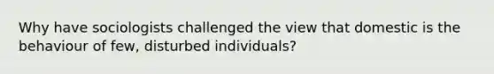 Why have sociologists challenged the view that domestic is the behaviour of few, disturbed individuals?