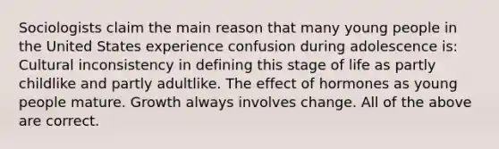 Sociologists claim the main reason that many young people in the United States experience confusion during adolescence is: Cultural inconsistency in defining this stage of life as partly childlike and partly adultlike. The effect of hormones as young people mature. Growth always involves change. All of the above are correct.