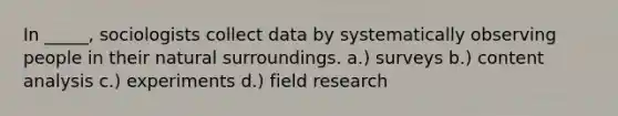 In _____, sociologists collect data by systematically observing people in their natural surroundings. a.) surveys b.) content analysis c.) experiments d.) field research