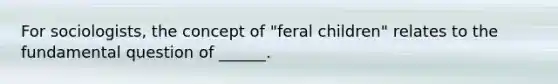 For sociologists, the concept of "feral children" relates to the fundamental question of ______.