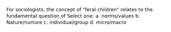 For sociologists, the concept of "feral children" relates to the fundamental question of Select one: a. norms/values b. Nature/nurture c. individual/group d. micro/macro