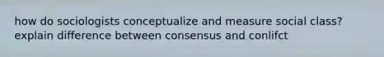 how do sociologists conceptualize and measure social class? explain difference between consensus and conlifct