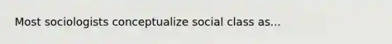 Most sociologists conceptualize social class as...