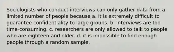 Sociologists who conduct interviews can only gather data from a limited number of people because a. it is extremely difficult to guarantee confidentiality to large groups. b. interviews are too time-consuming. c. researchers are only allowed to talk to people who are eighteen and older. d. it is impossible to find enough people through a random sample.