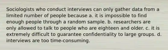 Sociologists who conduct interviews can only gather data from a limited number of people because a. it is impossible to find enough people through a random sample. b. researchers are only allowed to talk to people who are eighteen and older. c. it is extremely difficult to guarantee confidentiality to large groups. d. interviews are too time-consuming.