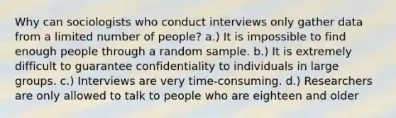 Why can sociologists who conduct interviews only gather data from a limited number of people? a.) It is impossible to find enough people through a random sample. b.) It is extremely difficult to guarantee confidentiality to individuals in large groups. c.) Interviews are very time-consuming. d.) Researchers are only allowed to talk to people who are eighteen and older