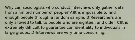 Why can sociologists who conduct interviews only gather data from a limited number of people? A)It is impossible to find enough people through a random sample. B)Researchers are only allowed to talk to people who are eighteen and older. C)It is extremely difficult to guarantee confidentiality to individuals in large groups. D)Interviews are very time-consuming.