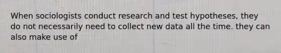 When sociologists conduct research and test hypotheses, they do not necessarily need to collect new data all the time. they can also make use of