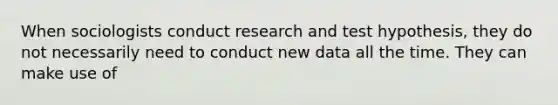 When sociologists conduct research and test hypothesis, they do not necessarily need to conduct new data all the time. They can make use of