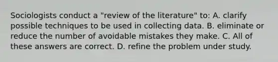 Sociologists conduct a "review of the literature" to: A. clarify possible techniques to be used in collecting data. B. eliminate or reduce the number of avoidable mistakes they make. C. All of these answers are correct. D. refine the problem under study.