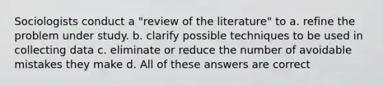 Sociologists conduct a "review of the literature" to a. refine the problem under study. b. clarify possible techniques to be used in collecting data c. eliminate or reduce the number of avoidable mistakes they make d. All of these answers are correct