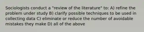 Sociologists conduct a "review of the literature" to: A) refine the problem under study B) clarify possible techniques to be used in collecting data C) eliminate or reduce the number of avoidable mistakes they make D) all of the above