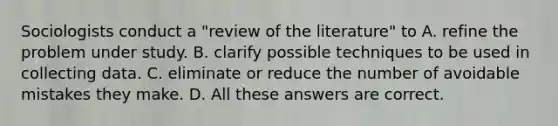 Sociologists conduct a "review of the literature" to A. refine the problem under study. B. clarify possible techniques to be used in collecting data. C. eliminate or reduce the number of avoidable mistakes they make. D. All these answers are correct.