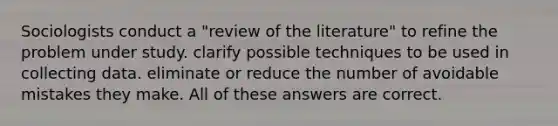 Sociologists conduct a "review of the literature" to refine the problem under study. clarify possible techniques to be used in collecting data. eliminate or reduce the number of avoidable mistakes they make. All of these answers are correct.