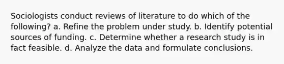 Sociologists conduct reviews of literature to do which of the following? a. Refine the problem under study. b. Identify potential sources of funding. c. Determine whether a research study is in fact feasible. d. Analyze the data and formulate conclusions.