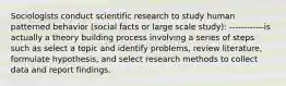 Sociologists conduct scientific research to study human patterned behavior (social facts or large scale study): ------------is actually a theory building process involving a series of steps such as select a topic and identify problems, review literature, formulate hypothesis, and select research methods to collect data and report findings.