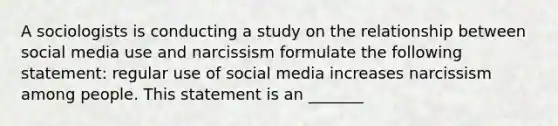 A sociologists is conducting a study on the relationship between social media use and narcissism formulate the following statement: regular use of social media increases narcissism among people. This statement is an _______