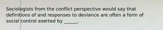 Sociologists from the conflict perspective would say that definitions of and responses to deviance are often a form of social control exerted by ______.