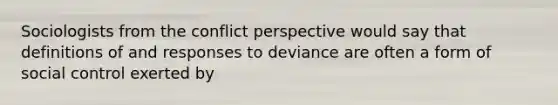 Sociologists from the conflict perspective would say that definitions of and responses to deviance are often a form of social control exerted by