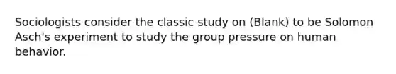 Sociologists consider the classic study on (Blank) to be Solomon Asch's experiment to study the group pressure on human behavior.