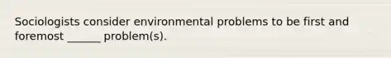 Sociologists consider environmental problems to be first and foremost ______ problem(s).