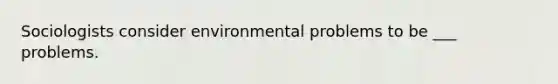 Sociologists consider environmental problems to be ___ problems.