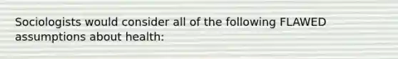 Sociologists would consider all of the following FLAWED assumptions about health: