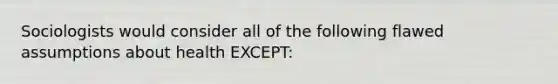Sociologists would consider all of the following flawed assumptions about health EXCEPT:
