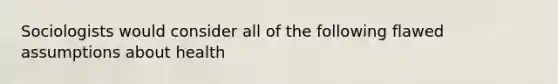 Sociologists would consider all of the following flawed assumptions about health
