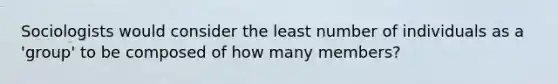 Sociologists would consider the least number of individuals as a 'group' to be composed of how many members?
