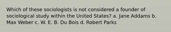 Which of these sociologists is not considered a founder of sociological study within the United States? a. Jane Addams b. Max Weber c. W. E. B. Du Bois d. Robert Parks