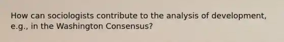 How can sociologists contribute to the analysis of development, e.g., in the Washington Consensus?