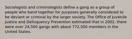 Sociologists and criminologists define a gang as a group of people who band together for purposes generally considered to be deviant or criminal by the larger society. The Office of Juvenile Justice and Delinquency Prevention estimated that in 2002, there were over 24,500 gangs with about 772,500 members in the United States.