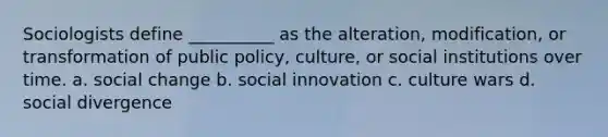 Sociologists define __________ as the alteration, modification, or transformation of public policy, culture, or social institutions over time.​ a. ​social change b. ​social innovation c. ​culture wars d. ​social divergence