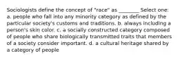 Sociologists define the concept of "race" as ________ Select one: a. people who fall into any minority category as defined by the particular society's customs and traditions. b. always including a person's skin color. c. a socially constructed category composed of people who share biologically transmitted traits that members of a society consider important. d. a cultural heritage shared by a category of people