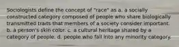 Sociologists define the concept of "race" as a. a socially constructed category composed of people who share biologically transmitted traits that members of a society consider important. b. a person's skin color. c. a cultural heritage shared by a category of people. d. people who fall into any minority category.